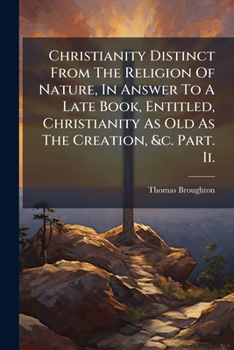 Christianity Distinct From The Religion Of Nature, In Answer To A Late Book, Entitled, Christianity As Old As The Creation, &c. Part. Ii.
