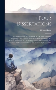 Four Dissertations: I. On Providence. Ii. On Prayer. Iii. On the Reasons for Expecting That Virtuous Men Shall Meet After Death in a State of ... Evidence, and Miracles. by Richard Pri