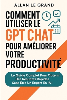 COMMENT UTILISER LE GPT CHAT POUR AMÉLIORER VOTRE PRODUCTIVITÉ: Le guide complet pour obtenir des résultats rapides sans être un expert en IA ! (comment utiliser chatgpt) (French Edition)