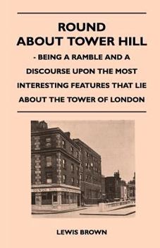 Paperback Round about Tower Hill - Being a Ramble and a Discourse Upon the Most Interesting Features That Lie about the Tower of London Book