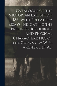 Catalogue of the Victorian Exhibition 1861 With Prefatory Essays Indicating the Progress, Resources, and Physical Characteristics of the Colony by W. H. Archer ... Et Al.