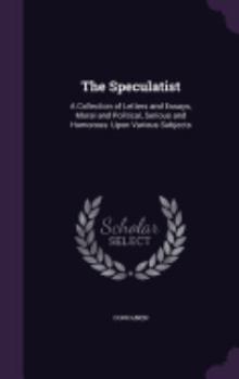 The Speculatist: A Collection of Letters and Essays, Moral and Political, Serious and Humorous: Upon Various Subjects