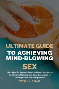 Ultimate Guide to Achieving Mind-Blowing Sex: Handbook for Couples Ready to Unlock the Secrets to Intimacy, Pleasure, and Deep Connection for Unforget