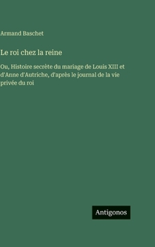 Le roi chez la reine: Ou, Histoire secrète du mariage de Louis XIII et d'Anne d'Autriche, d'après le journal de la vie privée du roi