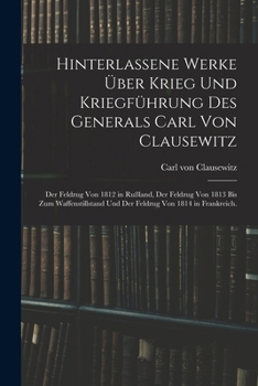 Hinterlassene Werke über Krieg und Kriegführung des Generals Carl von Clausewitz: Der Feldzug von 1812 in Rußland, der Feldzug von 1813 bis zum ... von 1814 in Frankreich.