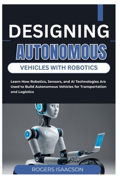 DESIGNING AUTONOMOUS VEHICLES WITH ROBOTICS: Learn How Robotics, Sensors, and AI Technologies Are Used to Build Autonomous Vehicles for Transportation and Logistics