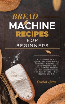 Bread Machine Recipes for Beginners: A Collection of 40+ Quick, and Time-Saving Homemade Recipes that Every Beginner can Cook in Bread Machine in This ... For Busy People to Stay Healthy and Fit.