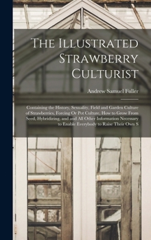 The Illustrated Strawberry Culturist: Containing the History, Sexuality, Field and Garden Culture of Strawberries, Forcing Or Pot Culture, How to Grow ... to Enable Everybody to Raise Their Own S