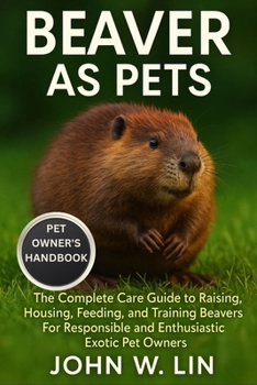 Paperback Beaver as Pets: The Complete Care Guide to Raising, Housing, Feeding, and Training Beavers For Responsible and Enthusiastic Exotic Pet Owners. Book