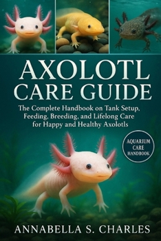 AXOLOTL CARE GUIDE: The Complete Handbook on Tank Setup, Feeding, Breeding, and Lifelong Care for Happy and Healthy Axolotls