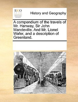 A compendium of the travels of Mr. Hanway, Sir John Mandeville. And Mr. Lionel Wafer, and a description of Greenland.