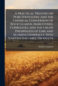 A Practical Treatise on Pure Fertilizers; And the Chemical Conversion of Rock Guanos, Marlstones, Coprolites, and the Crude Phosphates of Lime and Alumina Generally, Into Various Valuable Products
