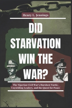 DID STARVATION WIN THE WAR?: The Nigerian Civil War’s Harshest Tactic, Unyielding Leaders, and the Quest for Peace