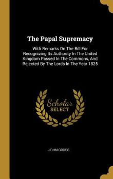Hardcover The Papal Supremacy: With Remarks On The Bill For Recognizing Its Authority In The United Kingdom Passed In The Commons, And Rejected By Th Book