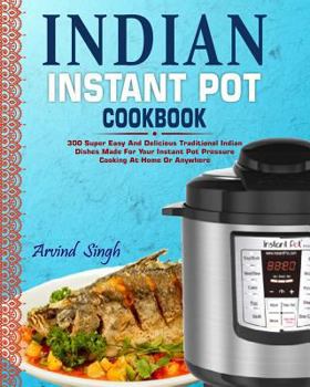 Indian Instant Pot Cookbook: 300 Super Easy And Delicious Traditional Indian Dishes Made For Your Instant Pot Pressure Cooking At Home Or Anywhere (Elecric Pressure Cooker Instant Pot Cookbook)