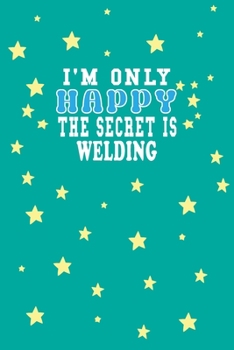 I m Only Happy The Secret Is Welding Notebook Lovers Gift: Lined Notebook / Journal Gift, 120 Pages, 6x9, So