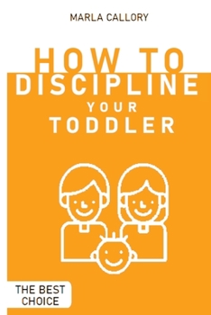 How to Discipline Your Toddler: The Most Effective Tantrum-Taming Techniques A Guide to Assisting Children in Achieving Self-Discipline Through Constructive Parenting.