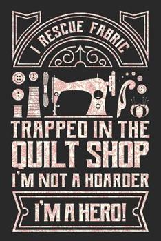 I Rescue Fabric Trapped In The Quilt Shop I'm Not a Hoarder I'm a Hero: Sewing Journal, Sewer Notebook, Gift for Sewers, Quilter Presents, Quilting Planner