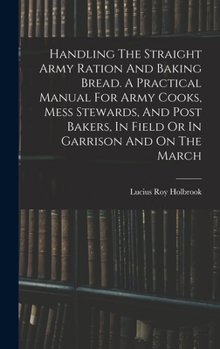 Hardcover Handling The Straight Army Ration And Baking Bread. A Practical Manual For Army Cooks, Mess Stewards, And Post Bakers, In Field Or In Garrison And On Book