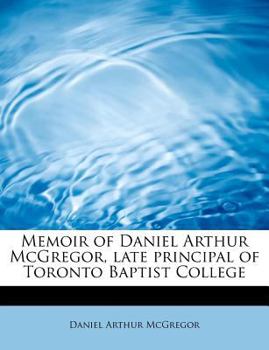 Memoir of Daniel Arthur Mcgregor, Late Principal of Toronto Baptist College