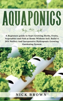 Hardcover Aquaponics: A Beginners guide to Start Growing Herbs, Fruits, Vegetables and Fish at Home Without Soil. Build A DIY Perfect and In Book