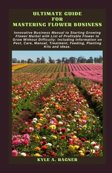 ULTIMATE GUIDE FOR MASTERING FLOWER BUSINESS: Innovative Business Manual to Starting Growing Flower Market with List of Profitable Flower to Grow Without Difficulty: Including Information on Pest, Car