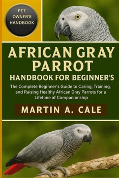 AFRICAN GRAY PARROT HANDBOOK FOR BEGINNER'S: The Complete Beginner’s Guide to Caring, Training, and Raising Healthy African Gray Parrots for a Lifetime of Companionship.