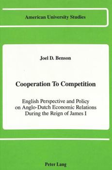 Cooperation to Competition: English Perspective and Policy on Anglo-Dutch Economic Relations During the Reign of James I (American University Studies. Series IX, History, V. 81)