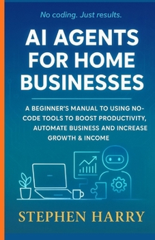 AI AGENTS FOR HOME BUSINESSES: A BEGINNER’S MANUAL TO USING NO CODE TOOLS TO BOOST PRODUCTIVITY,AUTOMATE BUSINESS AND INCREASE GROWTH & INCOME