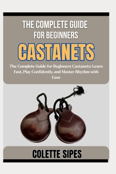 THE COMPLETE GUIDE FOR BEGINNERS CASTANETS: The Complete Guide for Beginners Castanets: Learn Fast, Play Confidently, and Master Rhythm with Ease