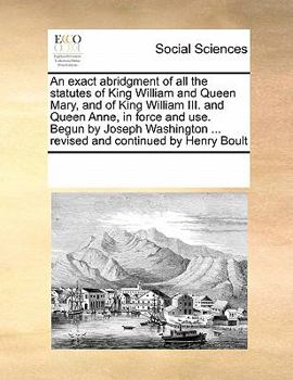 An exact abridgment of all the statutes of King William and Queen Mary, and of King William III. and Queen Anne, in force and use. Begun by Joseph Washington ... revised and continued by Henry Boult