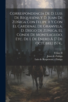 Correspondencia De D. Luis De Requeséns Y D. Juan De Zúñiga Con Felipe Ii Y Con El Cardenal De Granvela, D. Diego De Zúñiga, El Conde De Monteagudo, E