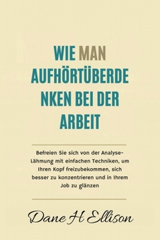 Wie Man aufhört Überdenken bei der Arbeit: Befreien Sie sich von der Analyse-Lähmung mit einfachen Techniken, um Ihren Kopf freizubekommen, sich besser zu konzentrieren und in Ihrem Job zu glänzen