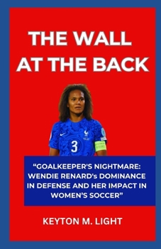 THE WALL AT THE BACK: “GOALKEEPER'S NIGHTMARE: WENDIE RENARD's DOMINANCE IN DEFENSE AND HER IMPACT IN WOMEN’S SOCCER” B0CNKC8MSK Book Cover