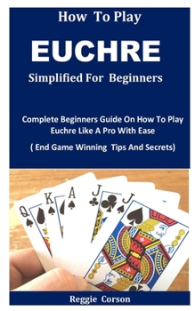 Paperback HOW TO PLAY EUCHRE SIMPLIFIED: Complete Beginners Guide On How To Play Euchre Like A Pro With Ease ( End Game Winning Tips And Secrets) Book