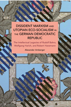 Dissident Marxism and Utopian Eco-Socialism in the German Democratic Republic: The Intellectual Legacies of Rudolf Bahro, Wolfgang Harich, and Robert Havemann (Historical Materialism)