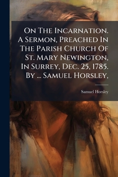 On the incarnation. A sermon, preached in the parish church of St. Mary Newington, in Surrey, Dec. 25, 1785. By ... Samuel Horsley, ...