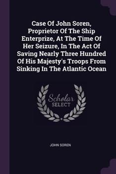 Case Of John Soren, Proprietor Of The Ship Enterprize, At The Time Of Her Seizure, In The Act Of Saving Nearly Three Hundred Of His Majesty's Troops From Sinking In The Atlantic Ocean