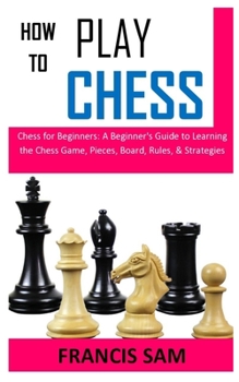 HOW TO PLAY CHESS: Chess for Beginners: A Beginner's Guide to Learning the Chess Game, Pieces, Board, Rules, & Strategies