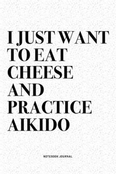 I Just Want To Eat Cheese And Practice Aikido: A 6x9 Inch Notebook Diary Journal With A Bold Text Font Slogan On A Matte Cover and 120 Blank Lined Pages Makes A Great Alternative To A Card
