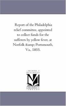 Report of the Philadelphia Relief Committee: Appointed to Collect Funds for the Sufferers by Yellow Fever, at Norfolk and Portsmouth, Va., 1855 (Classic Reprint)