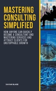 Paperback Mastering Consulting Simplified: How Anyone Can Quickly Become a Consultant and Mastering Services and Attract Clients for Unstoppable Growth Book