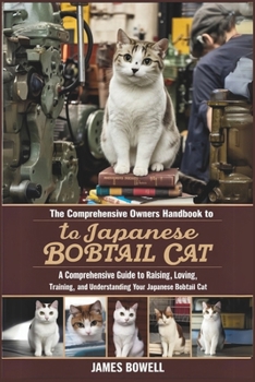 THE COMPREHENSIVE OWNERS HANDBOOK to TO JAPANESE BOBTAIL CAT: A COMPREHENSIVE GUIDE TO RAISING, LOVING, TRAINING, AND UNDERSTANDING YOUR JAPANESE BOBTAIL CAT
