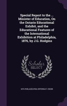 Special Report to the ... Minister of Education, on the Ontario Educational Exhibit, and the Educational Features of the International Exhibition at Philadelphia, 1876, by J.G. Hodgins