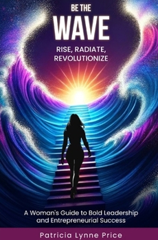 Be The Wave: Rise, Radiate, Revolutionize: A Woman's Guide To Bold Leadership and Entrepreneurial Success