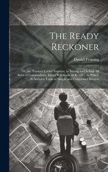 The Ready Reckoner: Or, the Trader's Useful Assistant, in Buying and Selling All Sorts of Commodities, Either Wholesale or Retail ... to W