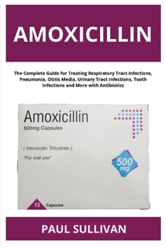 Amoxicillin: The Complete Guide for Treating Respiratory Tract Infections, Pneumonia, Otitis Media, Urinary Tract Infections, Tooth Infections and More with Antibiotics