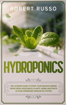 Hydroponics: The Ultimate Guide to Start Your Indoor Garden. Grow Fresh Vegetables, Plants, Herbs and Fruits in your Homebased Innovative System.