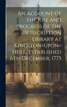Hardcover An Account of the Rise and Progress of the Subscription Library at Kingston=upon=Hull, Established 6th December, 1775 Book