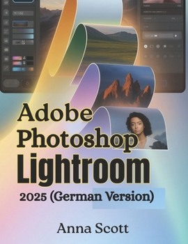 Adobe Photoshop Lightroom 2025 (German Version): Die vollständige Schritt-für-Schritt-Anleitung zum Meistern der Fotobearbeitung, Organisation und des kreativen Workflows wie ein Profi